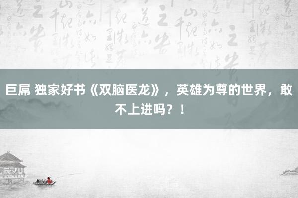 巨屌 独家好书《双脑医龙》，英雄为尊的世界，敢不上进吗？！