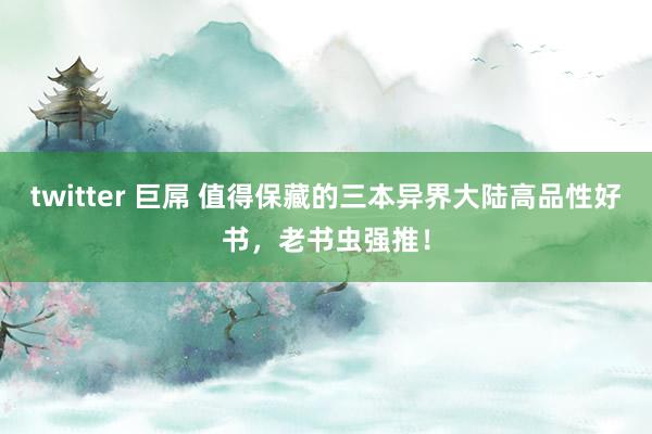 twitter 巨屌 值得保藏的三本异界大陆高品性好书，老书虫强推！