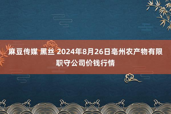 麻豆传媒 黑丝 2024年8月26日亳州农产物有限职守公司价钱行情