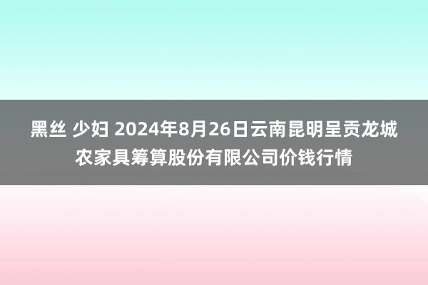 黑丝 少妇 2024年8月26日云南昆明呈贡龙城农家具筹算股份有限公司价钱行情