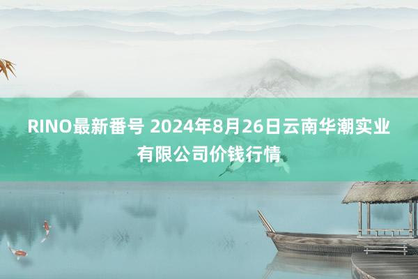 RINO最新番号 2024年8月26日云南华潮实业有限公司价钱行情