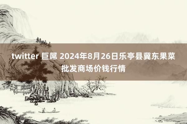 twitter 巨屌 2024年8月26日乐亭县冀东果菜批发商场价钱行情