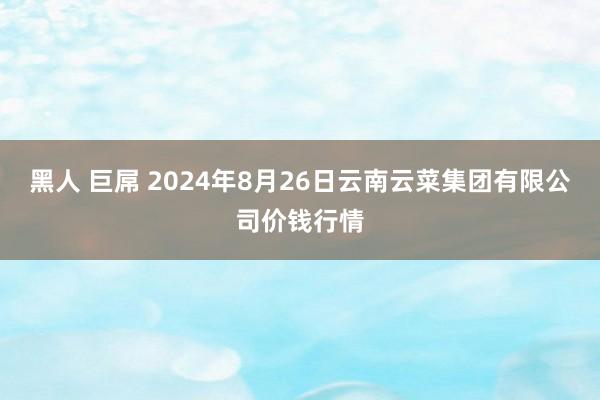 黑人 巨屌 2024年8月26日云南云菜集团有限公司价钱行情