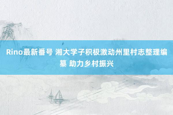 Rino最新番号 湘大学子积极激动州里村志整理编纂 助力乡村振兴