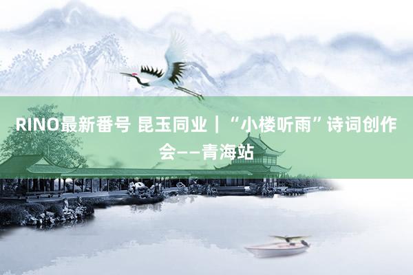 RINO最新番号 昆玉同业｜“小楼听雨”诗词创作会——青海站