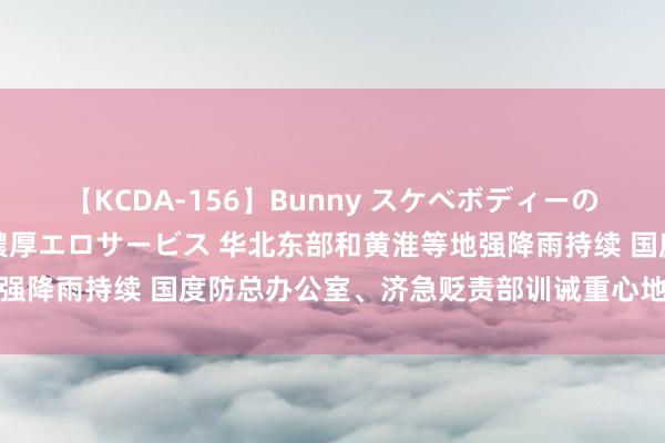 【KCDA-156】Bunny スケベボディーのバニーガールが手と口で濃厚エロサービス 华北东部和黄淮等地强降雨持续 国度防总办公室、济急贬责部训诫重心地区防护搪塞