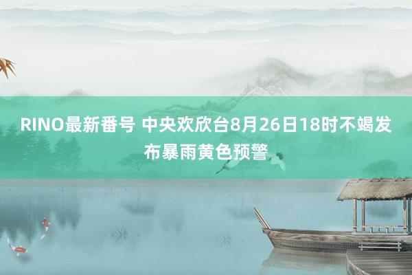 RINO最新番号 中央欢欣台8月26日18时不竭发布暴雨黄色预警