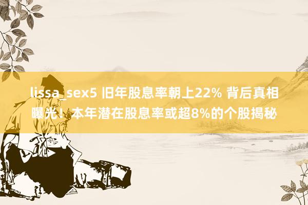 lissa_sex5 旧年股息率朝上22% 背后真相曝光！本年潜在股息率或超8%的个股揭秘