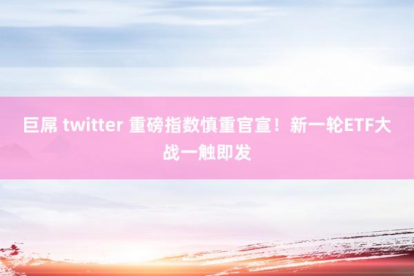 巨屌 twitter 重磅指数慎重官宣！新一轮ETF大战一触即发