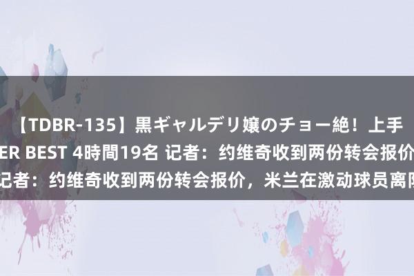 【TDBR-135】黒ギャルデリ嬢のチョー絶！上手いフェラチオ！！SUPER BEST 4時間19名 记者：约维奇收到两份转会报价，米兰在激动球员离队