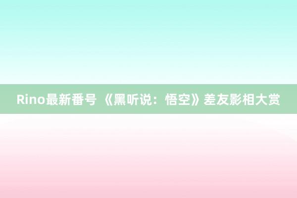 Rino最新番号 《黑听说：悟空》差友影相大赏