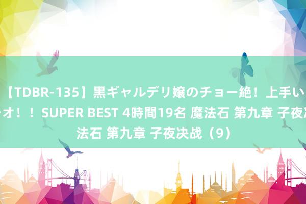 【TDBR-135】黒ギャルデリ嬢のチョー絶！上手いフェラチオ！！SUPER BEST 4時間19名 魔法石 第九章 子夜决战（9）