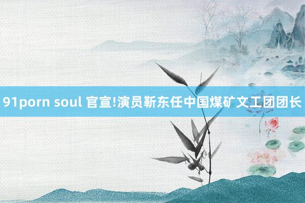 91porn soul 官宣!演员靳东任中国煤矿文工团团长