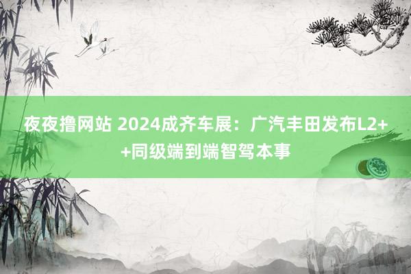 夜夜撸网站 2024成齐车展：广汽丰田发布L2++同级端到端智驾本事