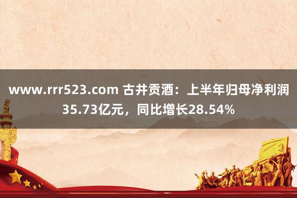 www.rrr523.com 古井贡酒：上半年归母净利润35.73亿元，同比增长28.54%