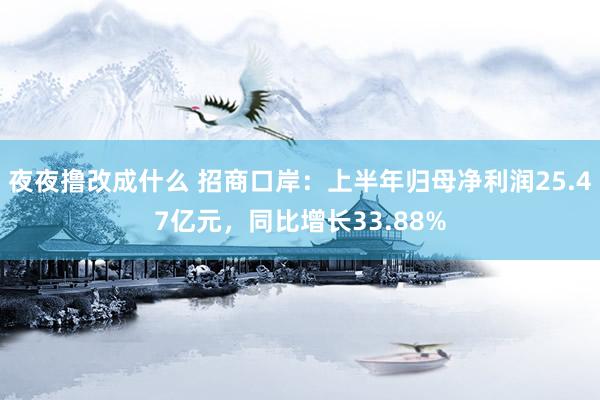 夜夜撸改成什么 招商口岸：上半年归母净利润25.47亿元，同比增长33.88%