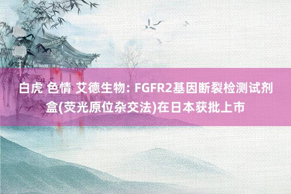 白虎 色情 艾德生物: FGFR2基因断裂检测试剂盒(荧光原位杂交法)在日本获批上市