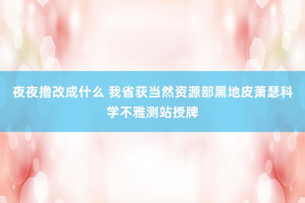 夜夜撸改成什么 我省获当然资源部黑地皮萧瑟科学不雅测站授牌