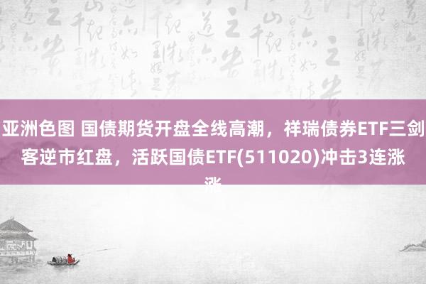 亚洲色图 国债期货开盘全线高潮，祥瑞债券ETF三剑客逆市红盘，活跃国债ETF(511020)冲击3连涨