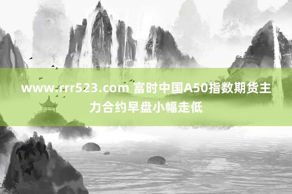 www.rrr523.com 富时中国A50指数期货主力合约早盘小幅走低