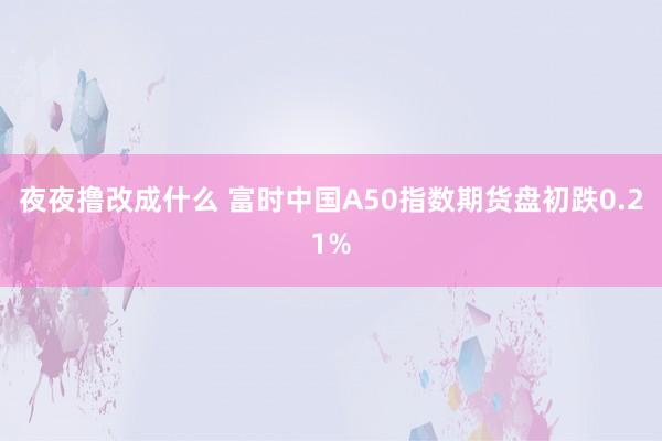 夜夜撸改成什么 富时中国A50指数期货盘初跌0.21%