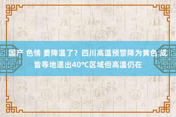 国产 色情 要降温了？四川高温预警降为黄色 成皆等地退出40℃区域但高温仍在