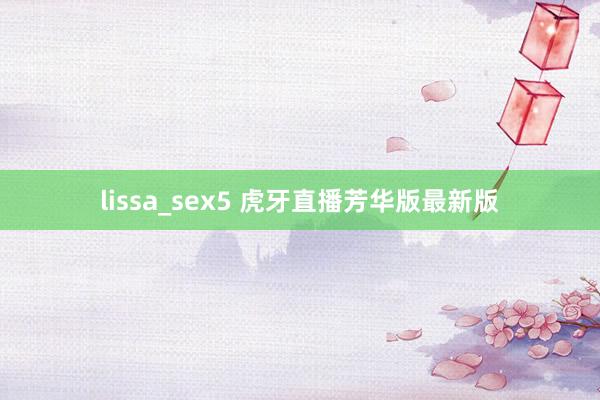 lissa_sex5 虎牙直播芳华版最新版