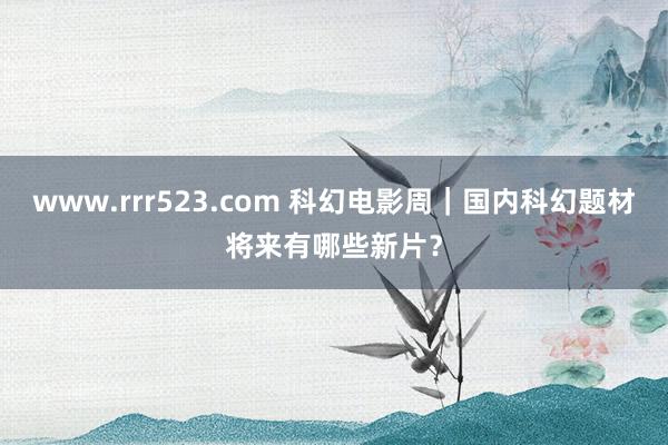 www.rrr523.com 科幻电影周｜国内科幻题材将来有哪些新片？