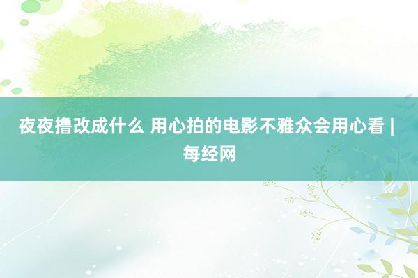 夜夜撸改成什么 用心拍的电影不雅众会用心看 | 每经网