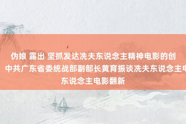 伪娘 露出 坚抓发达冼夫东说念主精神电影的创作地点，中共广东省委统战部副部长黄育振谈冼夫东说念主电影翻新