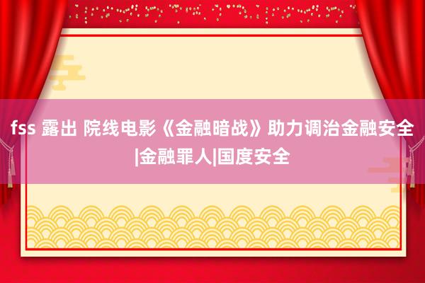 fss 露出 院线电影《金融暗战》助力调治金融安全|金融罪人|国度安全