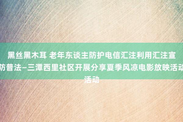 黑丝黑木耳 老年东谈主防护电信汇注利用汇注宣防普法—三潭西里社区开展分享夏季风凉电影放映活动