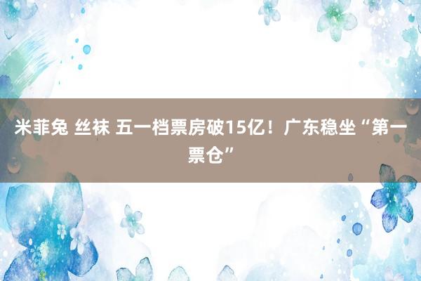 米菲兔 丝袜 五一档票房破15亿！广东稳坐“第一票仓”