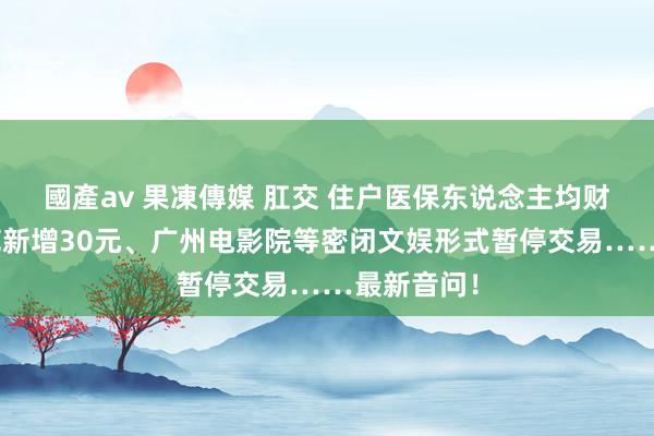 國產av 果凍傳媒 肛交 住户医保东说念主均财政提拔规范新增30元、广州电影院等密闭文娱形式暂停交易……最新音问！