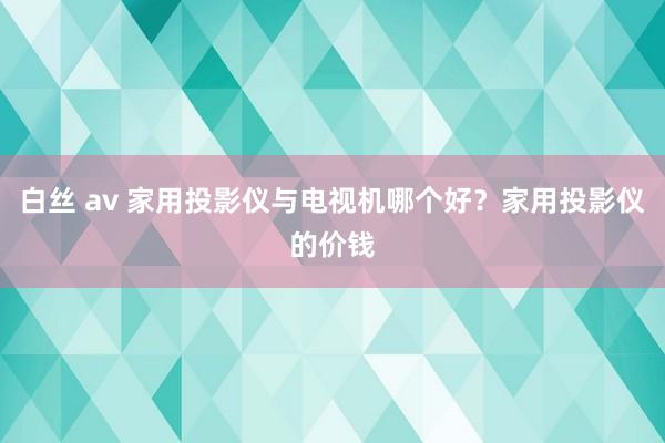 白丝 av 家用投影仪与电视机哪个好？家用投影仪的价钱