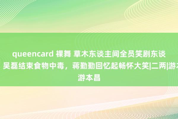 queencard 裸舞 草木东谈主间全员笑剧东谈主，吴磊结束食物中毒，蒋勤勤回忆起畅怀大笑|二两|游本昌