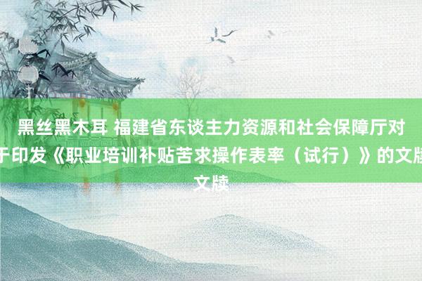 黑丝黑木耳 福建省东谈主力资源和社会保障厅对于印发《职业培训补贴苦求操作表率（试行）》的文牍