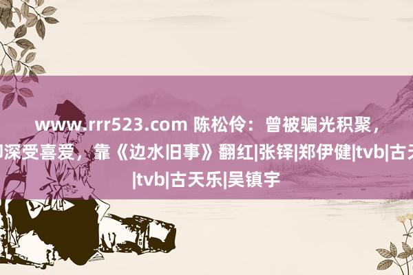 www.rrr523.com 陈松伶：曾被骗光积聚，无法生养却深受喜爱，靠《边水旧事》翻红|张铎|郑伊健|tvb|古天乐|吴镇宇