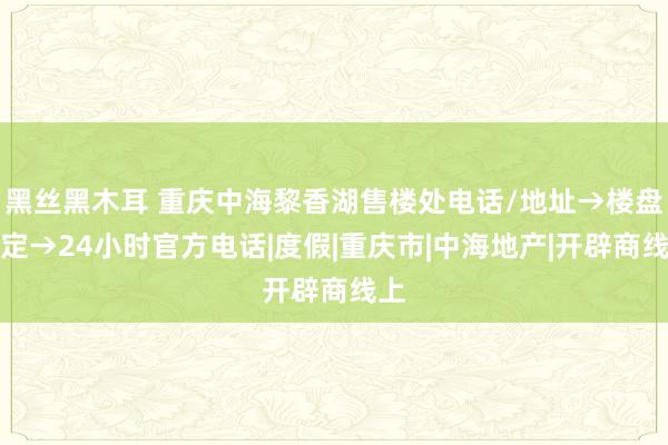 黑丝黑木耳 重庆中海黎香湖售楼处电话/地址→楼盘笃定→24小时官方电话|度假|重庆市|中海地产|开辟商线上