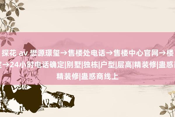 探花 av 懋源璟玺→售楼处电话→售楼中心官网→楼盘确定→24小时电话确定|别墅|独栋|户型|层高|精装修|蛊惑商线上