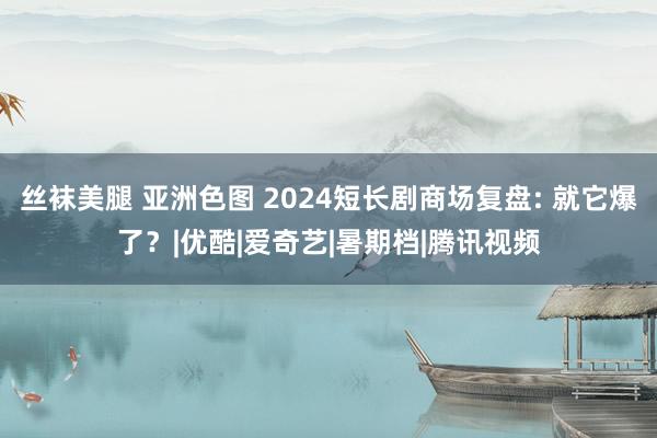 丝袜美腿 亚洲色图 2024短长剧商场复盘: 就它爆了？|优酷|爱奇艺|暑期档|腾讯视频