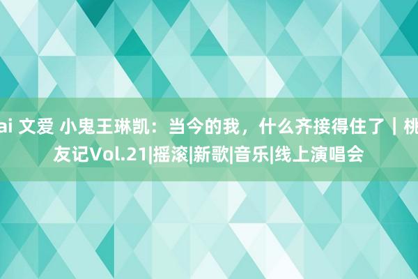 ai 文爱 小鬼王琳凯：当今的我，什么齐接得住了｜桃友记Vol.21|摇滚|新歌|音乐|线上演唱会