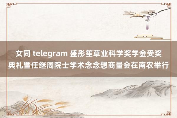 女同 telegram 盛彤笙草业科学奖学金受奖典礼暨任继周院士学术念念想商量会在南农举行