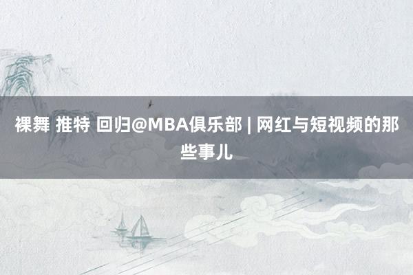 裸舞 推特 回归@MBA俱乐部 | 网红与短视频的那些事儿