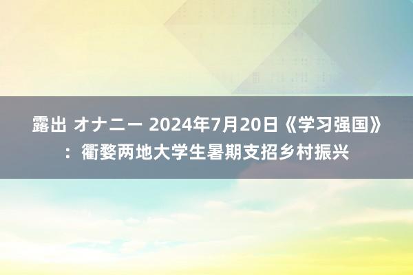 露出 オナニー 2024年7月20日《学习强国》：衢婺两地大学生暑期支招乡村振兴