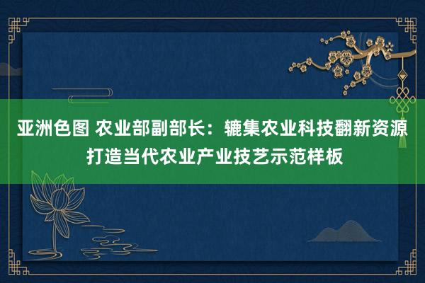 亚洲色图 农业部副部长：辘集农业科技翻新资源 打造当代农业产业技艺示范样板