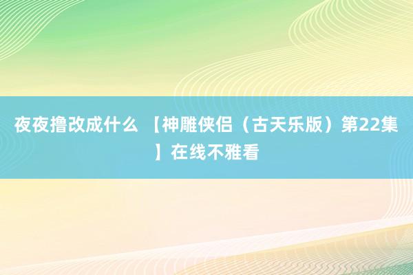 夜夜撸改成什么 【神雕侠侣（古天乐版）第22集】在线不雅看